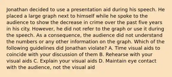 Jonathan decided to use a presentation aid during his speech. He placed a large graph next to himself while he spoke to the audience to show the decrease in crime over the past five years in his city. However, he did not refer to the graph or use it during the speech. As a consequence, the audience did not understand the numbers or any other information on the graph. Which of the following guidelines did Jonathan violate? A. Time visual aids to coincide with your discussion of them B. Rehearse with your visual aids C. Explain your visual aids D. Maintain eye contact with the audience, not the visual aid