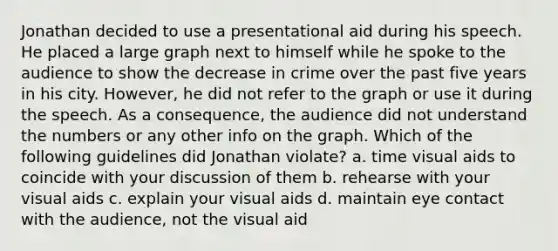 Jonathan decided to use a presentational aid during his speech. He placed a large graph next to himself while he spoke to the audience to show the decrease in crime over the past five years in his city. However, he did not refer to the graph or use it during the speech. As a consequence, the audience did not understand the numbers or any other info on the graph. Which of the following guidelines did Jonathan violate? a. time visual aids to coincide with your discussion of them b. rehearse with your visual aids c. explain your visual aids d. maintain eye contact with the audience, not the visual aid