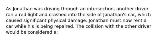 As Jonathan was driving through an intersection, another driver ran a red light and crashed into the side of Jonathan's car, which caused significant physical damage. Jonathan must now rent a car while his is being repaired. The collision with the other driver would be considered a: