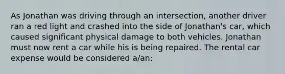 As Jonathan was driving through an intersection, another driver ran a red light and crashed into the side of Jonathan's car, which caused significant physical damage to both vehicles. Jonathan must now rent a car while his is being repaired. The rental car expense would be considered a/an: