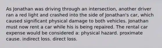 As Jonathan was driving through an intersection, another driver ran a red light and crashed into the side of Jonathan's car, which caused significant physical damage to both vehicles. Jonathan must now rent a car while his is being repaired. The rental car expense would be considered a: physical hazard. proximate cause. indirect loss. direct loss.