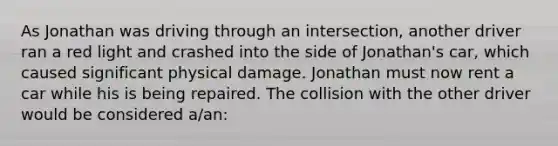 As Jonathan was driving through an intersection, another driver ran a red light and crashed into the side of Jonathan's car, which caused significant physical damage. Jonathan must now rent a car while his is being repaired. The collision with the other driver would be considered a/an: