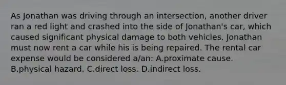 As Jonathan was driving through an intersection, another driver ran a red light and crashed into the side of Jonathan's car, which caused significant physical damage to both vehicles. Jonathan must now rent a car while his is being repaired. The rental car expense would be considered a/an: A.proximate cause. B.physical hazard. C.direct loss. D.indirect loss.