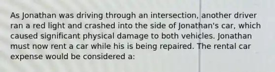 As Jonathan was driving through an intersection, another driver ran a red light and crashed into the side of Jonathan's car, which caused significant physical damage to both vehicles. Jonathan must now rent a car while his is being repaired. The rental car expense would be considered a: