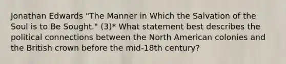 Jonathan Edwards "The Manner in Which the Salvation of the Soul is to Be Sought." (3)* What statement best describes the political connections between the North American colonies and the British crown before the mid-18th century?