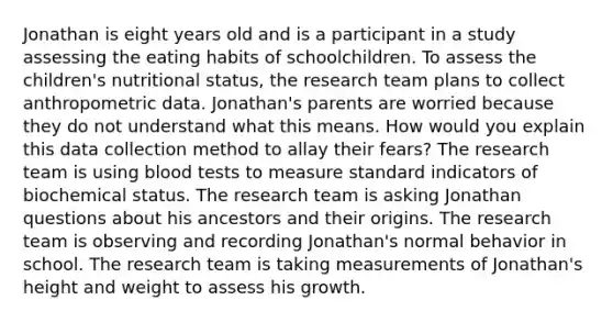 Jonathan is eight years old and is a participant in a study assessing the eating habits of schoolchildren. To assess the children's nutritional status, the research team plans to collect anthropometric data. Jonathan's parents are worried because they do not understand what this means. How would you explain this data collection method to allay their fears? The research team is using blood tests to measure standard indicators of biochemical status. The research team is asking Jonathan questions about his ancestors and their origins. The research team is observing and recording Jonathan's normal behavior in school. The research team is taking measurements of Jonathan's height and weight to assess his growth.