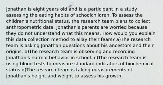 Jonathan is eight years old and is a participant in a study assessing the eating habits of schoolchildren. To assess the children's nutritional status, the research team plans to collect anthropometric data. Jonathan's parents are worried because they do not understand what this means. How would you explain this data collection method to allay their fears? a)The research team is asking Jonathan questions about his ancestors and their origins. b)The research team is observing and recording Jonathan's normal behavior in school. c)The research team is using blood tests to measure standard indicators of biochemical status d)The research team is taking measurements of Jonathan's height and weight to assess his growth.