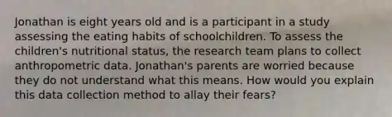 Jonathan is eight years old and is a participant in a study assessing the eating habits of schoolchildren. To assess the children's nutritional status, the research team plans to collect anthropometric data. Jonathan's parents are worried because they do not understand what this means. How would you explain this data collection method to allay their fears?