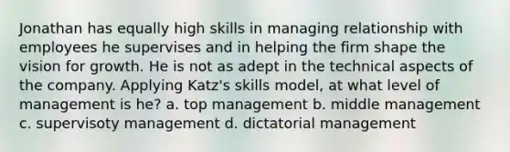 Jonathan has equally high skills in managing relationship with employees he supervises and in helping the firm shape the vision for growth. He is not as adept in the technical aspects of the company. Applying Katz's skills model, at what level of management is he? a. top management b. middle management c. supervisoty management d. dictatorial management