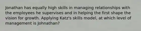 Jonathan has equally high skills in managing relationships with the employees he supervises and in helping the first shape the vision for growth. Applying Katz's skills model, at which level of management is Johnathan?