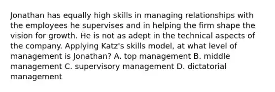 Jonathan has equally high skills in managing relationships with the employees he supervises and in helping the firm shape the vision for growth. He is not as adept in the technical aspects of the company. Applying Katz's skills model, at what level of management is Jonathan? A. top management B. middle management C. supervisory management D. dictatorial management