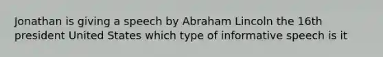 Jonathan is giving a speech by Abraham Lincoln the 16th president United States which type of informative speech is it