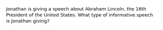 Jonathan is giving a speech about Abraham Lincoln, the 16th President of the United States. What type of informative speech is Jonathan giving?