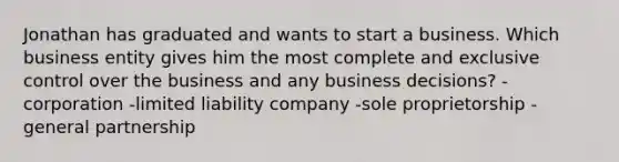 Jonathan has graduated and wants to start a business. Which business entity gives him the most complete and exclusive control over the business and any business decisions? -corporation -limited liability company -sole proprietorship -general partnership