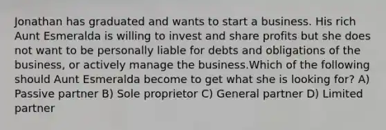 Jonathan has graduated and wants to start a business. His rich Aunt Esmeralda is willing to invest and share profits but she does not want to be personally liable for debts and obligations of the business, or actively manage the business.Which of the following should Aunt Esmeralda become to get what she is looking for? A) Passive partner B) Sole proprietor C) General partner D) Limited partner