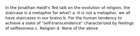 In the Jonathan Haidt's Ted talk on the evolution of religion, the staircase is a metaphor for what? a. It is not a metaphor, we all have staircases in our brains b. For the human tendency to achieve a state of "self-transcendence" characterized by feelings of selflessness c. Religion d. None of the above