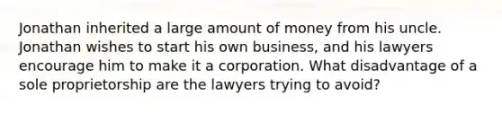 Jonathan inherited a large amount of money from his uncle. Jonathan wishes to start his own business, and his lawyers encourage him to make it a corporation. What disadvantage of a sole proprietorship are the lawyers trying to avoid?