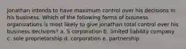 Jonathan intends to have maximum control over his decisions in his business. Which of the following forms of business organizations is most likely to give Jonathan total control over his business decisions? a. S corporation b. limited liability company c. sole proprietorship d. corporation e. partnership