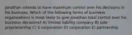 Jonathan intends to have maximum control over his decisions in his business. Which of the following forms of business organizations is most likely to give Jonathan total control over his business decisions? A) limited liability company B) sole proprietorship C) S corporation D) corporation E) partnership