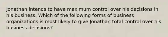 Jonathan intends to have maximum control over his decisions in his business. Which of the following forms of business organizations is most likely to give Jonathan total control over his business decisions?