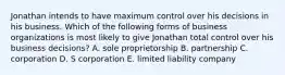 Jonathan intends to have maximum control over his decisions in his business. Which of the following forms of business organizations is most likely to give Jonathan total control over his business decisions? A. sole proprietorship B. partnership C. corporation D. S corporation E. limited liability company