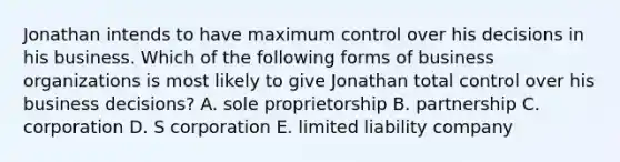 Jonathan intends to have maximum control over his decisions in his business. Which of the following forms of business organizations is most likely to give Jonathan total control over his business decisions? A. sole proprietorship B. partnership C. corporation D. S corporation E. limited liability company