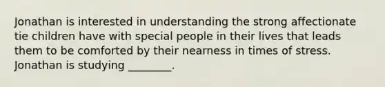 Jonathan is interested in understanding the strong affectionate tie children have with special people in their lives that leads them to be comforted by their nearness in times of stress. Jonathan is studying ________.