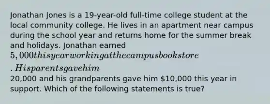 Jonathan Jones is a 19-year-old full-time college student at the local community college. He lives in an apartment near campus during the school year and returns home for the summer break and holidays. Jonathan earned 5,000 this year working at the campus bookstore. His parents gave him20,000 and his grandparents gave him 10,000 this year in support. Which of the following statements is true?