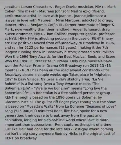 Jonathan Larson Characters - Roger Davis: musician, HIV+ - Mark Cohen: film maker - Maureen Johnson: Mark's ex-girlfriend, performance artist, in love with Joanne - Joanne Jefferson: a lawyer in love with Maureen - Mimi Marques: addicted to drugs, dancer, HIV+ - Benjamin Coffin III - former roommate of Roger & Mark, now wealthy than their landlord - Angel Schunard: drag queen drummer, HIV+ - Tom Collins: computer genius, professor at NYU, HIV+ HIV is affecting people in the case of RENT (many are HIV positive) Moved from off-Broadway to Broadway in 1996, and ran for 5123 performances (12 years), making it the 7th longest running show in Broadway history; grossed 280 million Won the 1996 Tony Awards for the Best Musical, Book, and Score Won the 1996 Pulitzer Prize in Drama. Only nine musicals have won the Pulitzer Prize in Drama Off-Broadway run 2011-13 (13 months) - RENT has been on the road almost constantly until Broadway closed a couple weeks ago Takes place in "Alphabet City" In Easy Village, NY (was a very sketchy area) "La Vie Bohème" is a list song (won a Tony Award); means "The Bohemian Life" - "Viva la vie boheme" means "Long live the bohemian life" - a Bohemian is a free spirited person or group - RENT is roughly based on the 1896 opera La Boheme, by Giacomo Puccini. The guitar riff Roger plays throughout the show is based on "Musetta's Waltz" from La Boheme "Seasons of Love" song (525,000,600 minutes) Rent, like Hair, spoke for a new generation: their desire to break away from the past and capitalism, longing for a color-blind world where love is more important than possessions - Rent captures the spirit of a time just like Hair had done for the late 60s - Post-gay where coming out isn't a big story anymore Rodney Hicks in the original cast of RENT on broadway