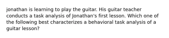 jonathan is learning to play the guitar. His guitar teacher conducts a task analysis of Jonathan's first lesson. Which one of the following best characterizes a behavioral task analysis of a guitar lesson?