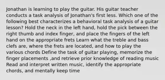 Jonathan is learning to play the guitar. His guitar teacher conducts a task analysis of Jonathan's first less. Which one of the following best characterizes a behavioral task analysis of a guitar lesson? Hold the neck in the left hand, hold the pick between the right thumb and index finger, and place the fingers of the left hand on the appropriate frets Learn what the treble and bass clefs are, where the frets are located, and how to play the various chords Define the task of guitar playing, memorize the finger placements ,and retrieve prior knowledge of reading music Read and interpret written music, identify the appropriate chords, and mentally keep time