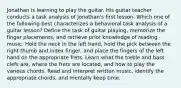 Jonathan is learning to play the guitar. His guitar teacher conducts a task analysis of Jonathan's first lesson. Which one of the following best characterizes a behavioral task analysis of a guitar lesson? Define the task of guitar playing, memorize the finger placements, and retrieve prior knowledge of reading music. Hold the neck in the left hand, hold the pick between the right thumb and index finger, and place the fingers of the left hand on the appropriate frets. Learn what the treble and bass clefs are, where the frets are located, and how to play the various chords. Read and interpret written music, identify the appropriate chords, and mentally keep time.