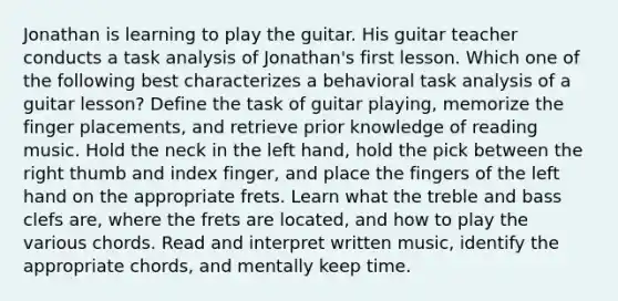 Jonathan is learning to play the guitar. His guitar teacher conducts a task analysis of Jonathan's first lesson. Which one of the following best characterizes a behavioral task analysis of a guitar lesson? Define the task of guitar playing, memorize the finger placements, and retrieve prior knowledge of reading music. Hold the neck in the left hand, hold the pick between the right thumb and index finger, and place the fingers of the left hand on the appropriate frets. Learn what the treble and bass clefs are, where the frets are located, and how to play the various chords. Read and interpret written music, identify the appropriate chords, and mentally keep time.