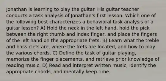 Jonathan is learning to play the guitar. His guitar teacher conducts a task analysis of Jonathan's first lesson. Which one of the following best characterizes a behavioral task analysis of a guitar lesson? A) Hold the neck in the left hand, hold the pick between the right thumb and index finger, and place the fingers of the left hand on the appropriate frets. B) Learn what the treble and bass clefs are, where the frets are located, and how to play the various chords. C) Define the task of guitar playing, memorize the finger placements, and retrieve prior knowledge of reading music. D) Read and interpret written music, identify the appropriate chords, and mentally keep time.