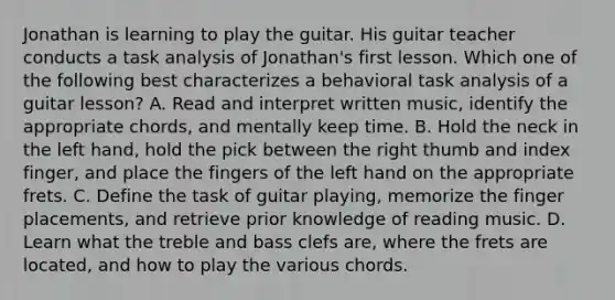 Jonathan is learning to play the guitar. His guitar teacher conducts a task analysis of Jonathan's first lesson. Which one of the following best characterizes a behavioral task analysis of a guitar lesson? A. Read and interpret written music, identify the appropriate chords, and mentally keep time. B. Hold the neck in the left hand, hold the pick between the right thumb and index finger, and place the fingers of the left hand on the appropriate frets. C. Define the task of guitar playing, memorize the finger placements, and retrieve prior knowledge of reading music. D. Learn what the treble and bass clefs are, where the frets are located, and how to play the various chords.