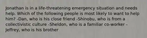 Jonathan is in a life-threatening emergency situation and needs help. Which of the following people is most likely to want to help him? -Dan, who is his close friend -Shinobu, who is from a collectivistic culture -Sheldon, who is a familiar co-worker -Jeffrey, who is his brother