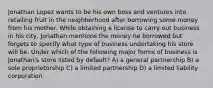 Jonathan Lopez wants to be his own boss and ventures into retailing fruit in the neighborhood after borrowing some money from his mother. While obtaining a license to carry out business in his city, Jonathan mentions the money he borrowed but forgets to specify what type of business undertaking his store will be. Under which of the following major forms of business is Jonathan's store listed by default? A) a general partnership B) a sole proprietorship C) a limited partnership D) a limited liability corporation