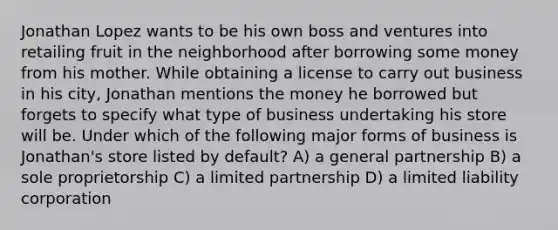 Jonathan Lopez wants to be his own boss and ventures into retailing fruit in the neighborhood after borrowing some money from his mother. While obtaining a license to carry out business in his city, Jonathan mentions the money he borrowed but forgets to specify what type of business undertaking his store will be. Under which of the following major forms of business is Jonathan's store listed by default? A) a general partnership B) a sole proprietorship C) a limited partnership D) a limited liability corporation