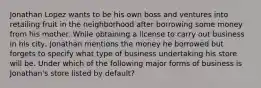 Jonathan Lopez wants to be his own boss and ventures into retailing fruit in the neighborhood after borrowing some money from his mother. While obtaining a license to carry out business in his city, Jonathan mentions the money he borrowed but forgets to specify what type of business undertaking his store will be. Under which of the following major forms of business is Jonathan's store listed by default?