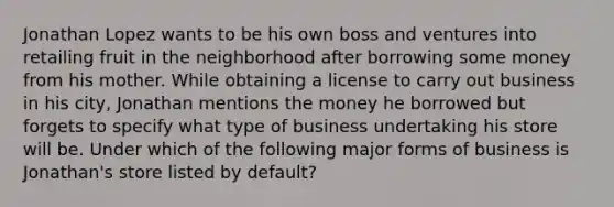 Jonathan Lopez wants to be his own boss and ventures into retailing fruit in the neighborhood after borrowing some money from his mother. While obtaining a license to carry out business in his city, Jonathan mentions the money he borrowed but forgets to specify what type of business undertaking his store will be. Under which of the following major forms of business is Jonathan's store listed by default?