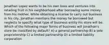 Jonathan Lopez wants to be his own boss and ventures into retailing fruit in his neighborhood after borrowing some money from his mother. While obtaining a license to carry out business in his city, Jonathan mentions the money he borrowed but neglects to specify what type of business entity his store will be. Which of the following major forms of business will Jonathan's store be classified by default? A) a general partnership B) a sole proprietorship C) a limited partnership D) a limited liability corporation