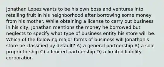 Jonathan Lopez wants to be his own boss and ventures into retailing fruit in his neighborhood after borrowing some money from his mother. While obtaining a license to carry out business in his city, Jonathan mentions the money he borrowed but neglects to specify what type of business entity his store will be. Which of the following major forms of business will Jonathan's store be classified by default? A) a general partnership B) a sole proprietorship C) a limited partnership D) a limited liability corporation