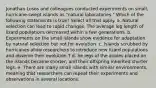 Jonathan Losos and colleagues conducted experiments on small, hurricane-swept islands as "natural laboratories." Which of the following statements is true? Select all that apply. a. Natural selection can lead to rapid changes. The average leg length of lizard populations decreased within a few generations. b. Experiments on the small islands show evidence for adaptation by natural selection but not for evolution. c. Islands scrubbed by hurricanes allow researchers to introduce new lizard populations and observe their evolution.T d. he legs of the anoles placed on the islands became shorter, and their offspring inherited shorter legs. e. There are many small islands with similar environments, meaning that researchers can repeat their experiments and observations in several locations.