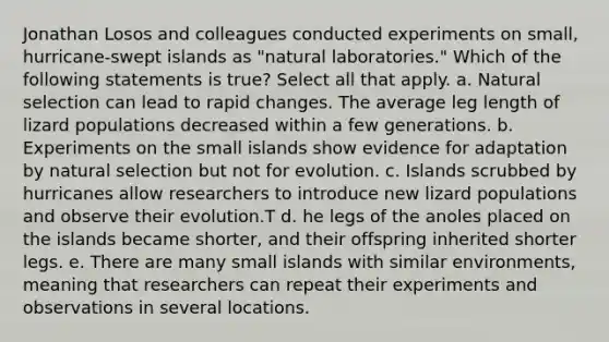 Jonathan Losos and colleagues conducted experiments on small, hurricane-swept islands as "natural laboratories." Which of the following statements is true? Select all that apply. a. Natural selection can lead to rapid changes. The average leg length of lizard populations decreased within a few generations. b. Experiments on the small islands show evidence for adaptation by natural selection but not for evolution. c. Islands scrubbed by hurricanes allow researchers to introduce new lizard populations and observe their evolution.T d. he legs of the anoles placed on the islands became shorter, and their offspring inherited shorter legs. e. There are many small islands with similar environments, meaning that researchers can repeat their experiments and observations in several locations.