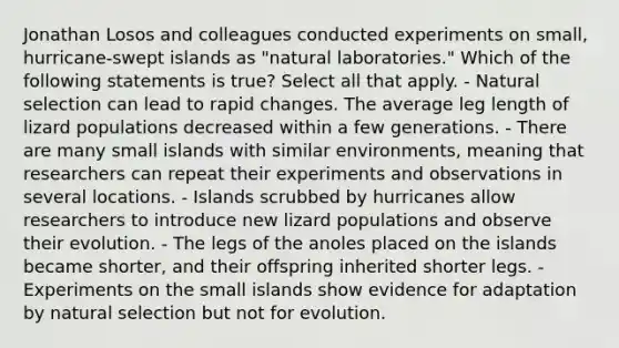 Jonathan Losos and colleagues conducted experiments on small, hurricane-swept islands as "natural laboratories." Which of the following statements is true? Select all that apply. - Natural selection can lead to rapid changes. The average leg length of lizard populations decreased within a few generations. - There are many small islands with similar environments, meaning that researchers can repeat their experiments and observations in several locations. - Islands scrubbed by hurricanes allow researchers to introduce new lizard populations and observe their evolution. - The legs of the anoles placed on the islands became shorter, and their offspring inherited shorter legs. - Experiments on the small islands show evidence for adaptation by natural selection but not for evolution.