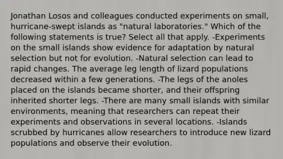 Jonathan Losos and colleagues conducted experiments on small, hurricane-swept islands as "natural laboratories." Which of the following statements is true? Select all that apply. -Experiments on the small islands show evidence for adaptation by natural selection but not for evolution. -Natural selection can lead to rapid changes. The average leg length of lizard populations decreased within a few generations. -The legs of the anoles placed on the islands became shorter, and their offspring inherited shorter legs. -There are many small islands with similar environments, meaning that researchers can repeat their experiments and observations in several locations. -Islands scrubbed by hurricanes allow researchers to introduce new lizard populations and observe their evolution.