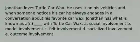 Jonathan loves Turtle Car Wax. He uses it on his vehicles and when someone notices his car he always engages in a conversation about his favorite car wax. Jonathan has what is known as a(n) ____ with Turtle Car Wax. a. social involvement b. model involvement c. felt involvement d. socialized involvement e. outcome involvement