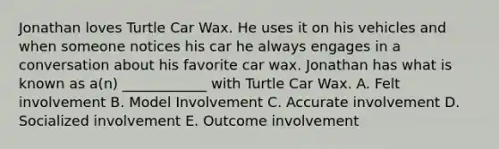 Jonathan loves Turtle Car Wax. He uses it on his vehicles and when someone notices his car he always engages in a conversation about his favorite car wax. Jonathan has what is known as a(n) ____________ with Turtle Car Wax. A. Felt involvement B. Model Involvement C. Accurate involvement D. Socialized involvement E. Outcome involvement