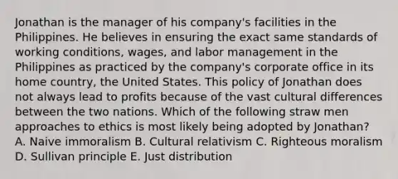 Jonathan is the manager of his company's facilities in the Philippines. He believes in ensuring the exact same standards of working conditions, wages, and labor management in the Philippines as practiced by the company's corporate office in its home country, the United States. This policy of Jonathan does not always lead to profits because of the vast cultural differences between the two nations. Which of the following straw men approaches to ethics is most likely being adopted by Jonathan? A. Naive immoralism B. Cultural relativism C. Righteous moralism D. Sullivan principle E. Just distribution