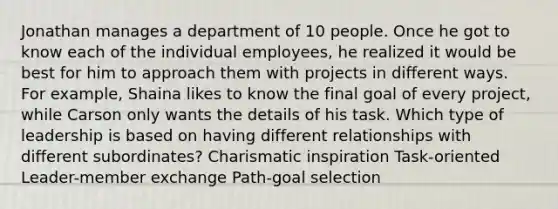 Jonathan manages a department of 10 people. Once he got to know each of the individual employees, he realized it would be best for him to approach them with projects in different ways. For example, Shaina likes to know the final goal of every project, while Carson only wants the details of his task. Which type of leadership is based on having different relationships with different subordinates? Charismatic inspiration Task-oriented Leader-member exchange Path-goal selection